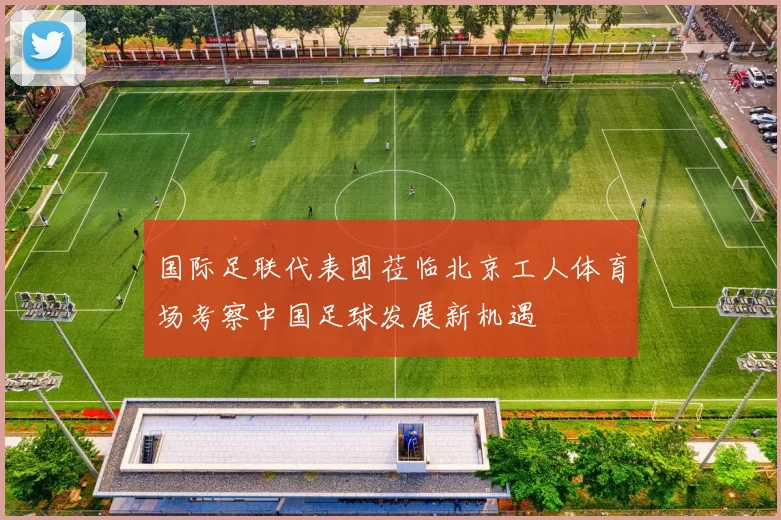国际足联代表团莅临北京工人体育场考察中国足球发展新机遇