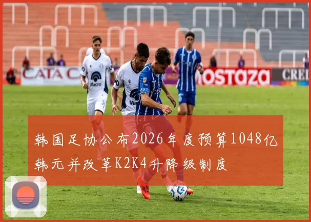 韩国足协公布2026年度预算1048亿韩元并改革K2K4升降级制度