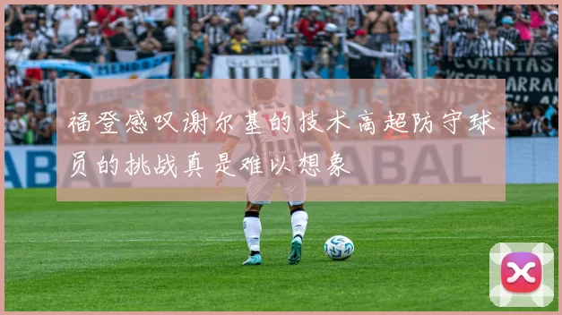 福登感叹谢尔基的技术高超防守球员的挑战真是难以想象