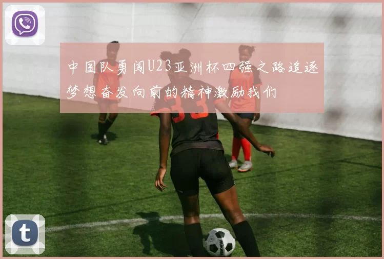 中国队勇闯U23亚洲杯四强之路追逐梦想奋发向前的精神激励我们