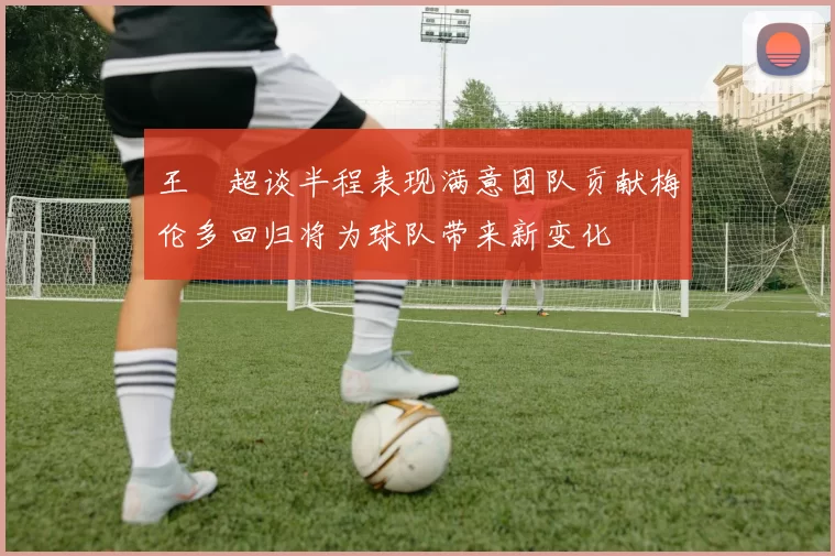 王燊超谈半程表现满意团队贡献梅伦多回归将为球队带来新变化