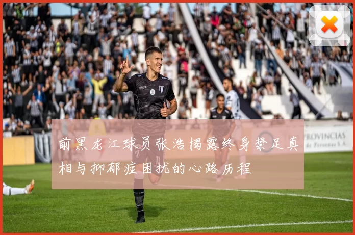 前黑龙江球员张浩揭露终身禁足真相与抑郁症困扰的心路历程