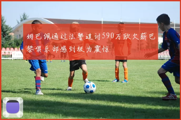 姆巴佩通过法警追讨590万欧欠薪巴黎俱乐部感到极为震惊